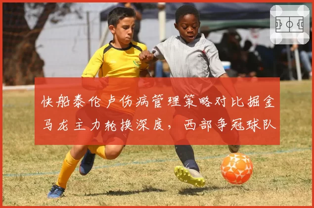 快船泰伦卢伤病管理策略对比掘金马龙主力轮换深度，西部争冠球队用人差异