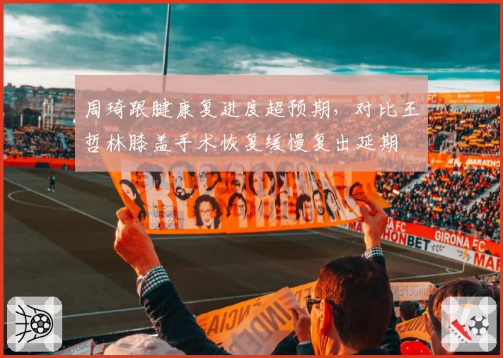 周琦跟腱康复进度超预期，对比王哲林膝盖手术恢复缓慢复出延期