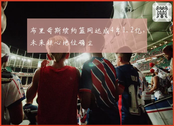 布里奇斯续约篮网达成4年1.2亿，未来核心地位确立