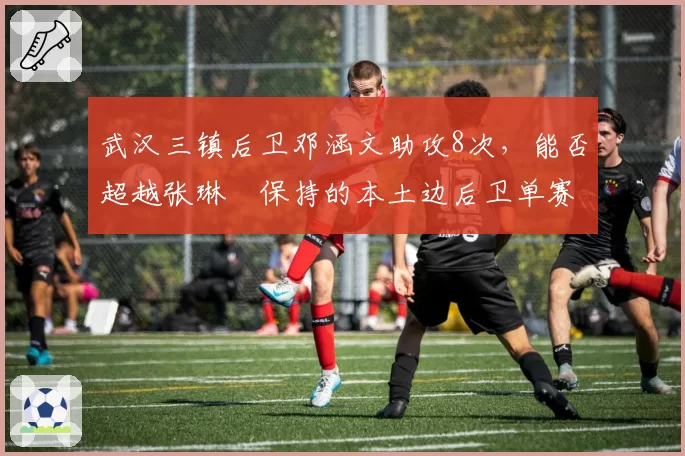 武汉三镇后卫邓涵文助攻8次，能否超越张琳芃保持的本土边后卫单赛季助攻纪录？