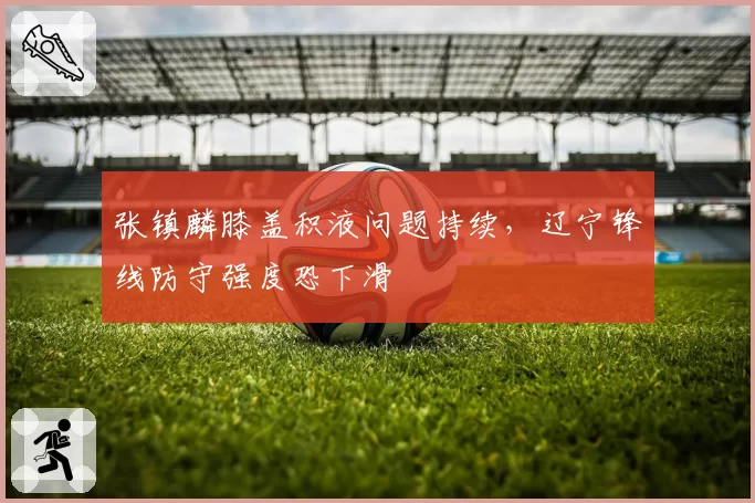 张镇麟膝盖积液问题持续，辽宁锋线防守强度恐下滑