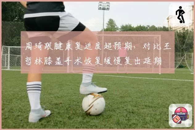 周琦跟腱康复进度超预期,对比王哲林膝盖手术恢复缓慢复出延期
