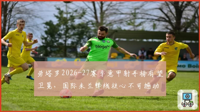 劳塔罗2026-27赛季意甲射手榜有望卫冕，国际米兰锋线核心不可撼动