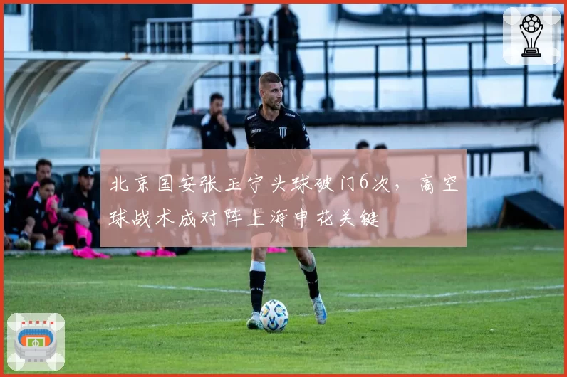 北京国安张玉宁头球破门6次,高空球战术成对阵上海申花关键