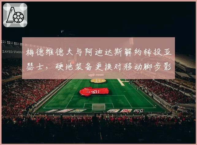 梅德维德夫与阿迪达斯解约转投亚瑟士，硬地装备更换对移动脚步影响多大？