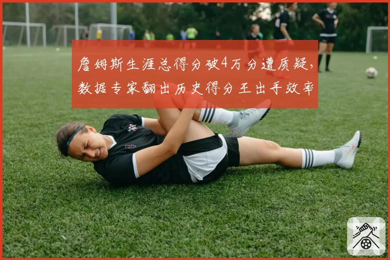 詹姆斯生涯总得分破4万分遭质疑，数据专家翻出历史得分王出手效率对比