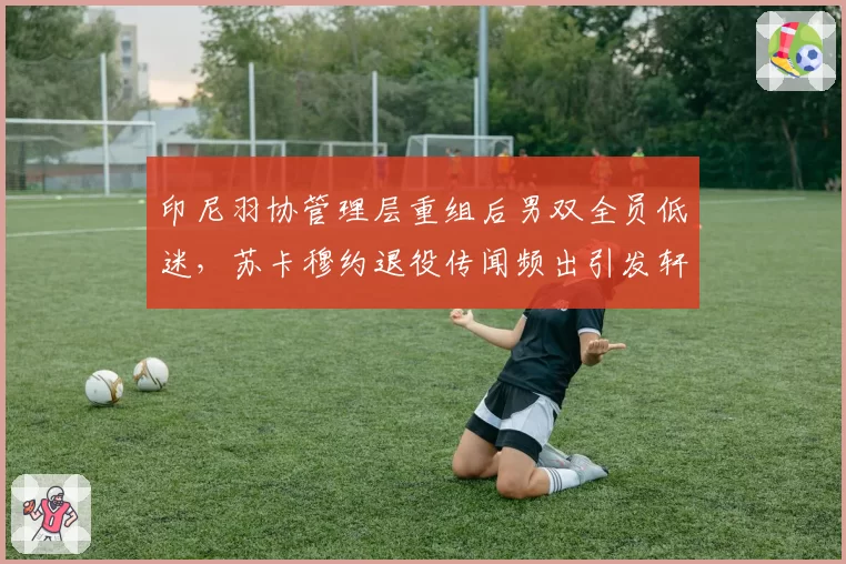 印尼羽协管理层重组后男双全员低迷，苏卡穆约退役传闻频出引发轩然大波