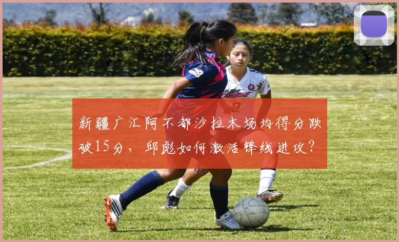 新疆广汇阿不都沙拉木场均得分跌破15分，邱彪如何激活锋线进攻？