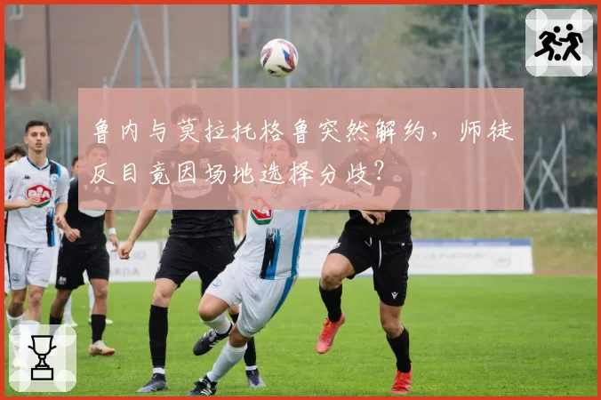 鲁内与莫拉托格鲁突然解约，师徒反目竟因场地选择分歧？