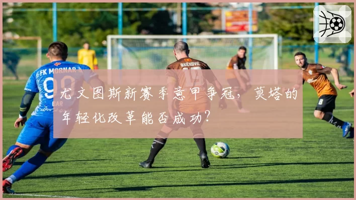 尤文图斯新赛季意甲争冠，莫塔的年轻化改革能否成功？