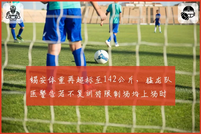 锡安体重再超标至142公斤，猛龙队医警告若不复训将限制场均上场时间__br_