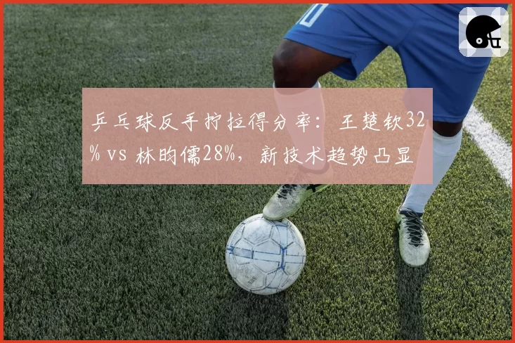 乒乓球反手拧拉得分率：王楚钦32% vs 林昀儒28%，新技术趋势凸显
