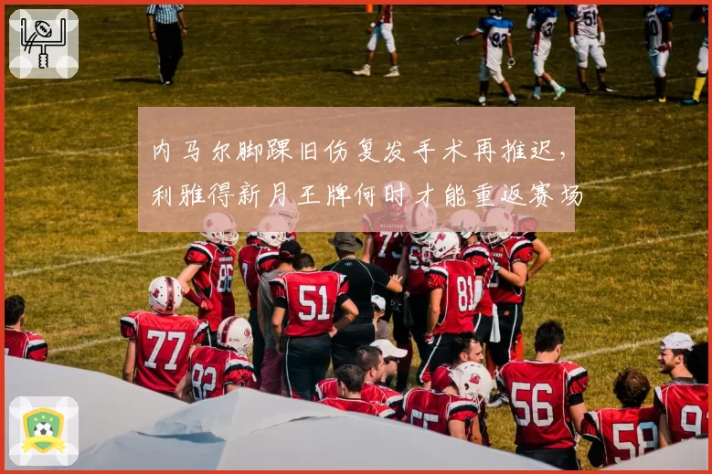 内马尔脚踝旧伤复发手术再推迟，利雅得新月王牌何时才能重返赛场？