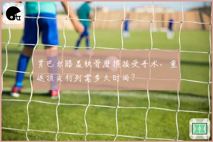 贾巴尔膝盖软骨磨损接受手术，重返顶尖行列需多久时间？