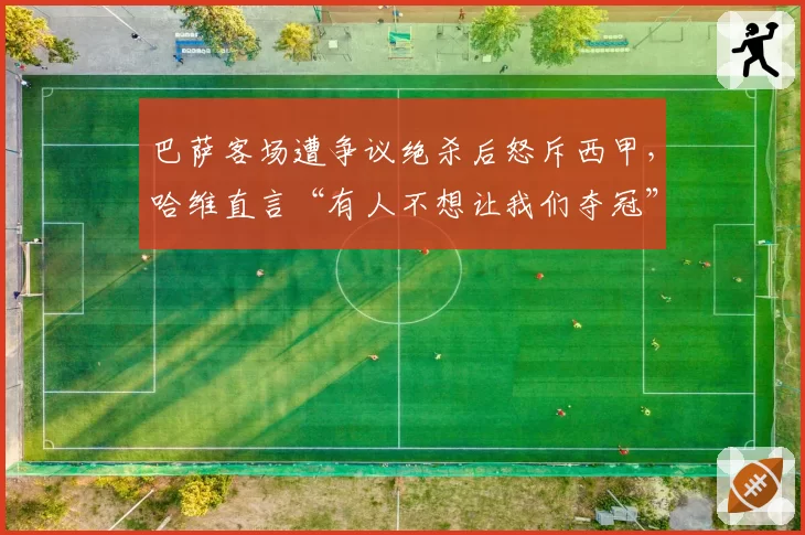 巴萨客场遭争议绝杀后怒斥西甲，哈维直言“有人不想让我们夺冠”