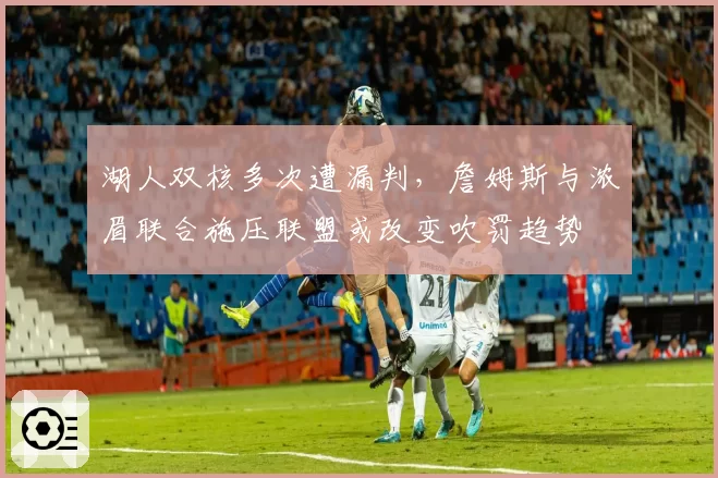 湖人双核多次遭漏判，詹姆斯与浓眉联合施压联盟或改变吹罚趋势