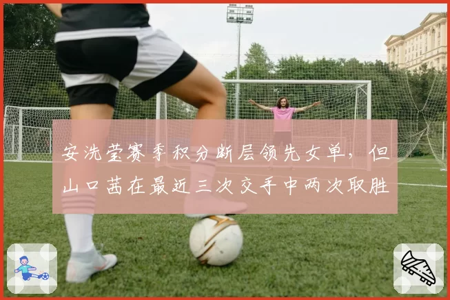 安洗莹赛季积分断层领先女单，但山口茜在最近三次交手中两次取胜