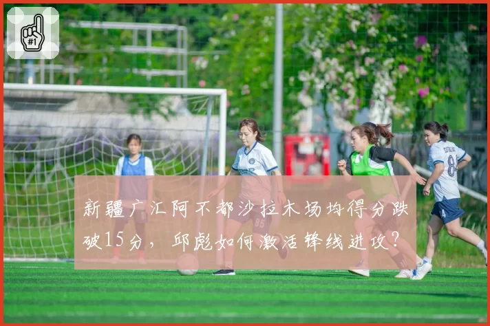 新疆广汇阿不都沙拉木场均得分跌破15分，邱彪如何激活锋线进攻？