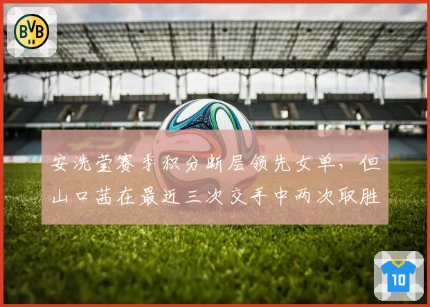 安洗莹赛季积分断层领先女单，但山口茜在最近三次交手中两次取胜