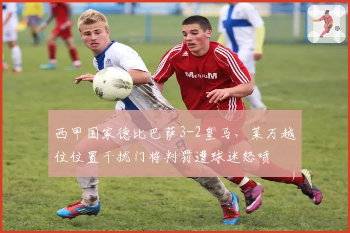 西甲国家德比巴萨3-2皇马，莱万越位位置干扰门将判罚遭球迷怒喷