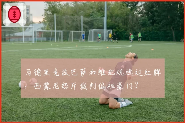 马德里竞技巴萨加维犯规逃过红牌，西蒙尼怒斥裁判偏袒豪门？