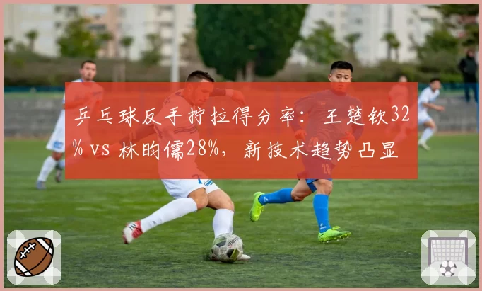乒乓球反手拧拉得分率:王楚钦32% vs 林昀儒28%,新技术趋势凸显