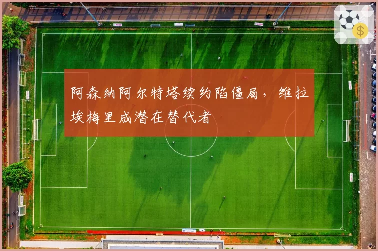 阿森纳阿尔特塔续约陷僵局,维拉埃梅里成潜在替代者