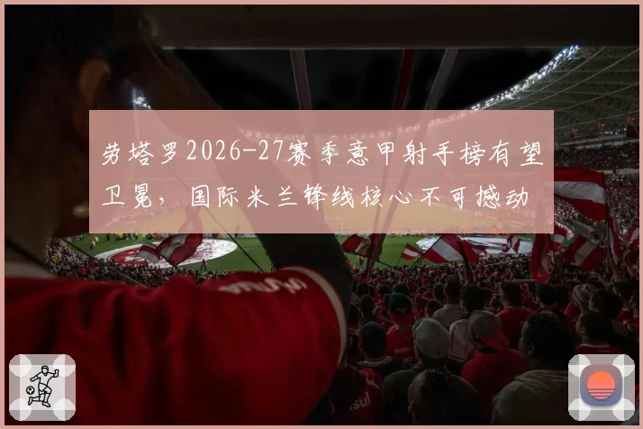 劳塔罗2026-27赛季意甲射手榜有望卫冕,国际米兰锋线核心不可撼动