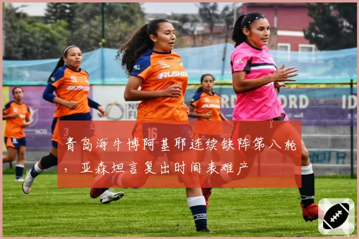 青岛海牛博阿基耶连续缺阵第八轮，亚森坦言复出时间表难产