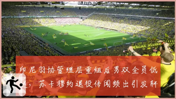 印尼羽协管理层重组后男双全员低迷,苏卡穆约退役传闻频出引发轩然大波