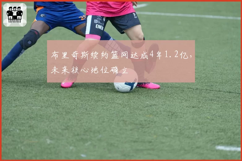 布里奇斯续约篮网达成4年1.2亿，未来核心地位确立