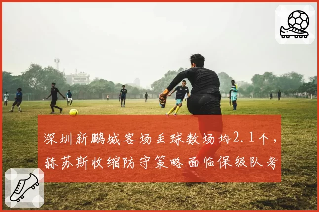 深圳新鹏城客场丢球数场均2.1个,赫苏斯收缩防守策略面临保级队考验
