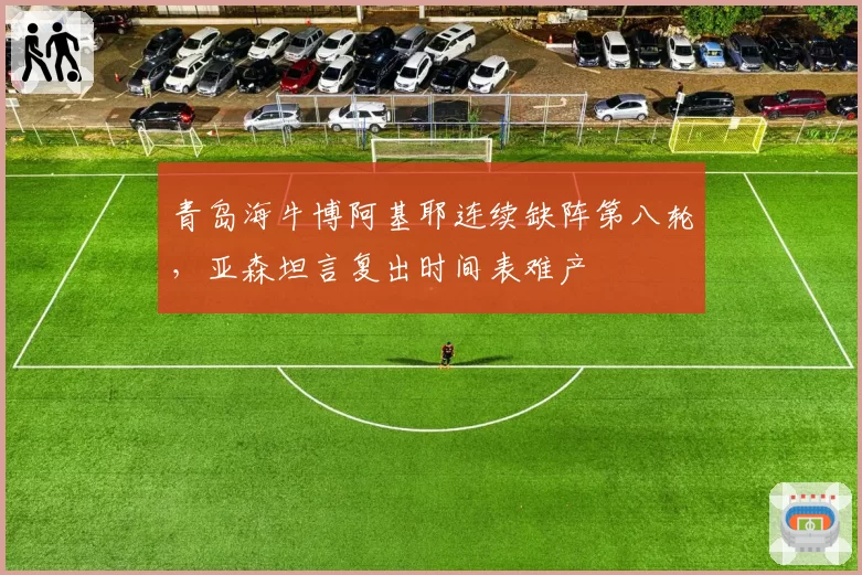 青岛海牛博阿基耶连续缺阵第八轮，亚森坦言复出时间表难产