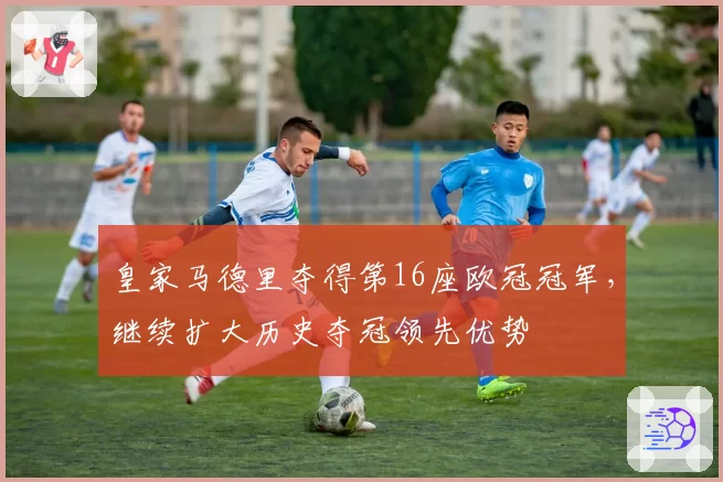 皇家马德里夺得第16座欧冠冠军，继续扩大历史夺冠领先优势