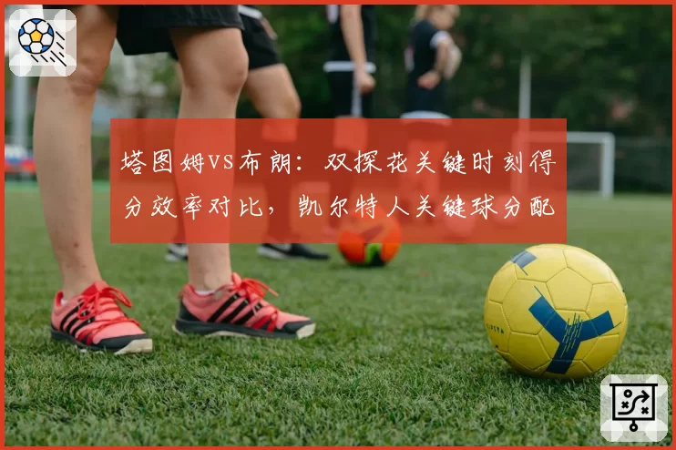 塔图姆vs布朗：双探花关键时刻得分效率对比，凯尔特人关键球分配问题