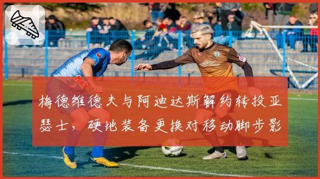 梅德维德夫与阿迪达斯解约转投亚瑟士，硬地装备更换对移动脚步影响多大？