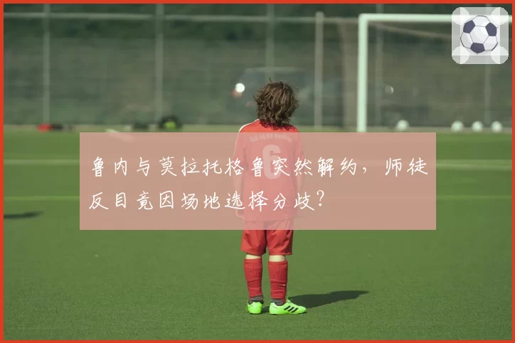 鲁内与莫拉托格鲁突然解约，师徒反目竟因场地选择分歧？