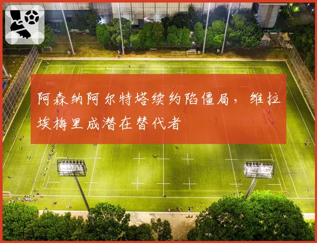 阿森纳阿尔特塔续约陷僵局,维拉埃梅里成潜在替代者